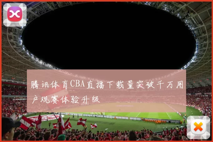 腾讯体育CBA直播下载量突破千万用户观赛体验升级