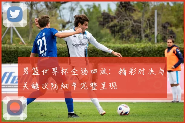 男篮世界杯全场回放:精彩对决与关键攻防细节完整呈现