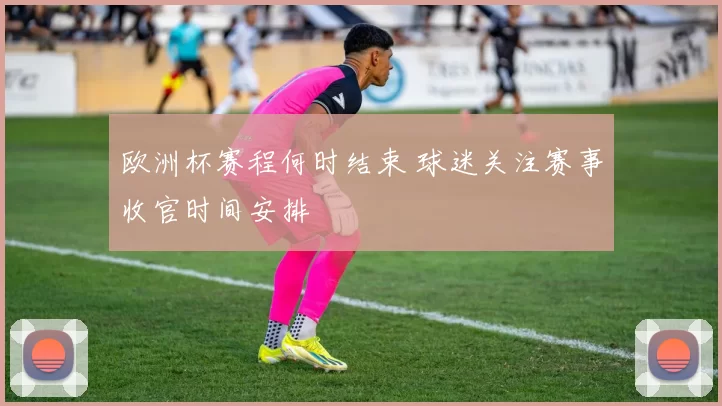 欧洲杯赛程何时结束 球迷关注赛事收官时间安排