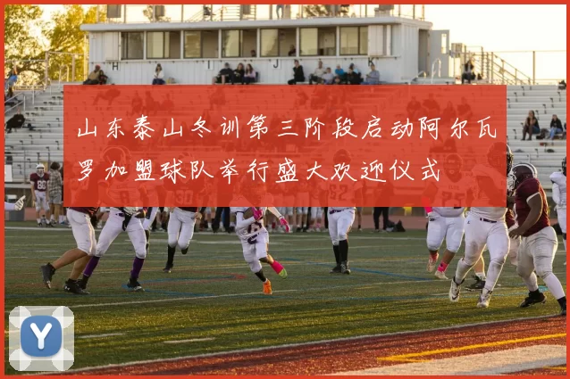 山东泰山冬训第三阶段启动阿尔瓦罗加盟球队举行盛大欢迎仪式