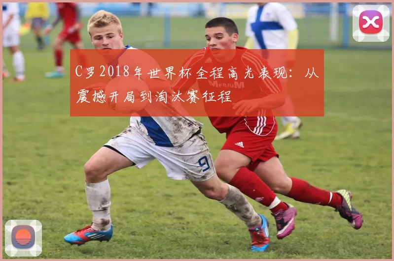 C罗2018年世界杯全程高光表现：从震撼开局到淘汰赛征程