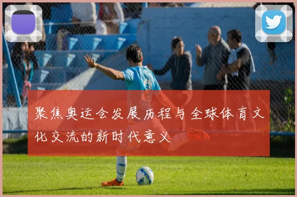 聚焦奥运会发展历程与全球体育文化交流的新时代意义
