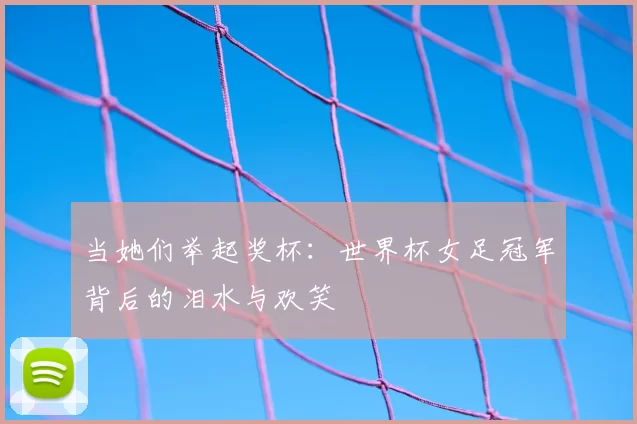 当她们举起奖杯：世界杯女足冠军背后的泪水与欢笑