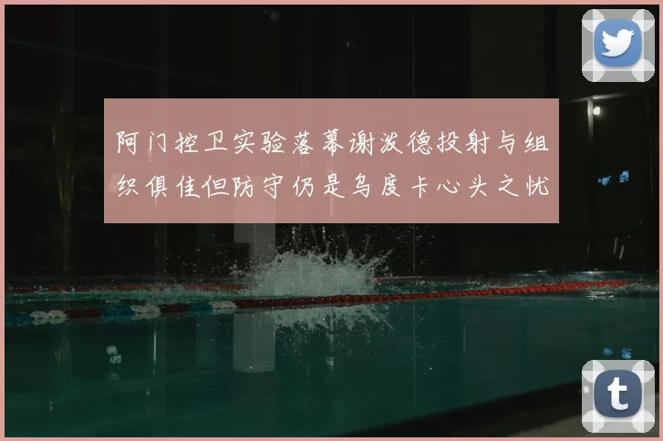 阿门控卫实验落幕谢泼德投射与组织俱佳但防守仍是乌度卡心头之忧