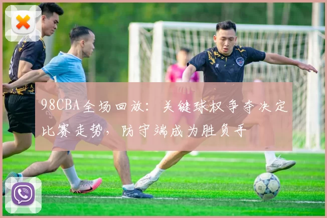 98CBA全场回放：关键球权争夺决定比赛走势，防守端成为胜负手