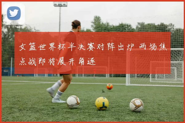 女篮世界杯半决赛对阵出炉 两场焦点战即将展开角逐