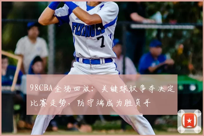 98CBA全场回放：关键球权争夺决定比赛走势，防守端成为胜负手