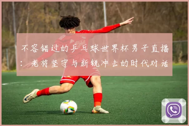 不容错过的乒乓球世界杯男子直播：老将坚守与新锐冲击的时代对话