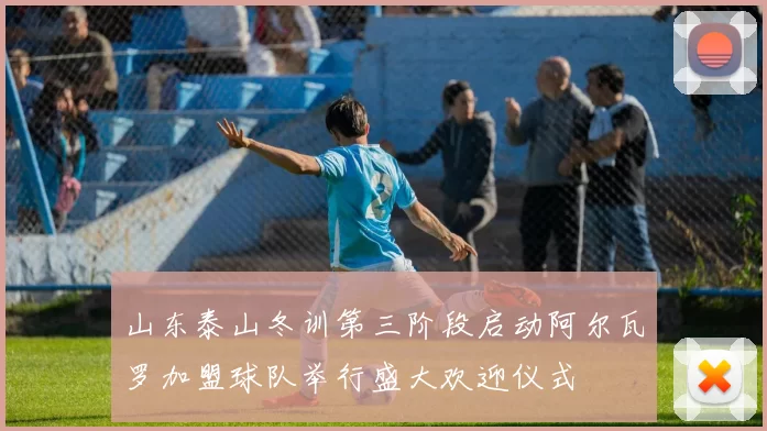 山东泰山冬训第三阶段启动阿尔瓦罗加盟球队举行盛大欢迎仪式