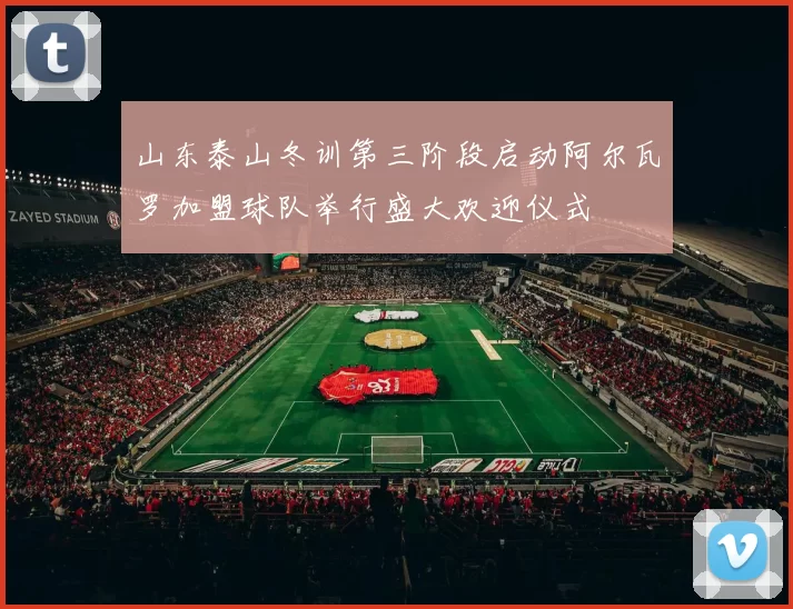 山东泰山冬训第三阶段启动阿尔瓦罗加盟球队举行盛大欢迎仪式