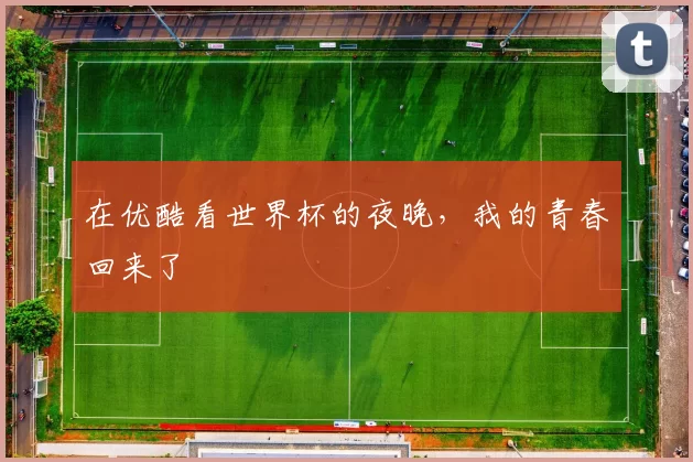 在优酷看世界杯的夜晚,我的青春回来了