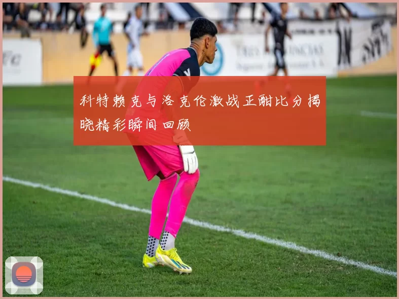 科特赖克与洛克伦激战正酣比分揭晓精彩瞬间回顾