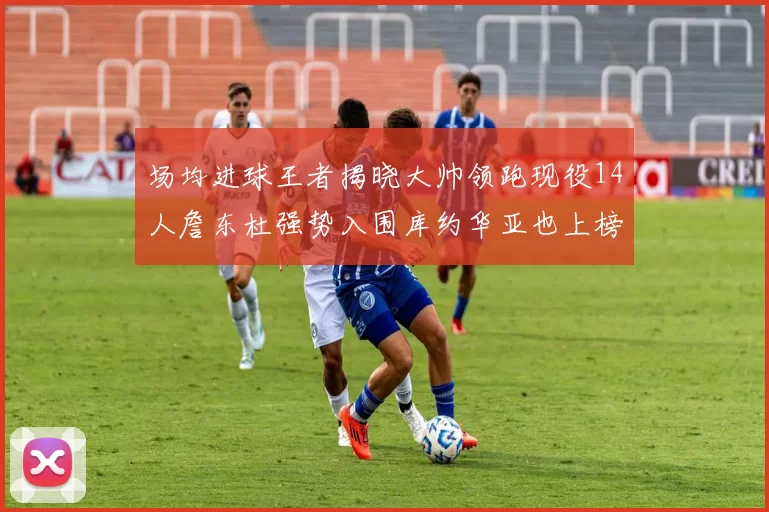场均进球王者揭晓大帅领跑现役14人詹东杜强势入围库约华亚也上榜