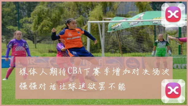 媒体人期待CBA下赛季增加对决场次强强对话让球迷欲罢不能