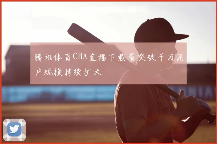 腾讯体育CBA直播下载量突破千万用户规模持续扩大
