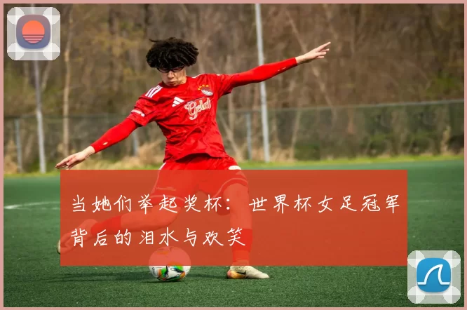 当她们举起奖杯：世界杯女足冠军背后的泪水与欢笑