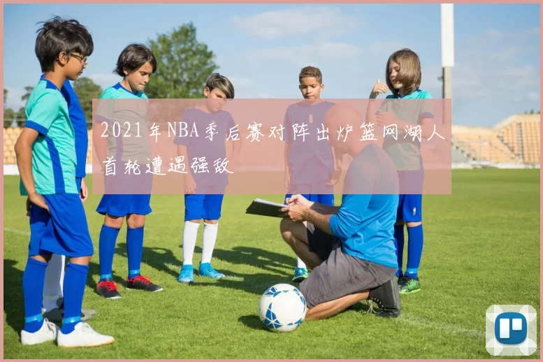 2021年NBA季后赛对阵出炉篮网湖人首轮遭遇强敌