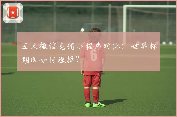 五大微信竞猜小程序对比:世界杯期间如何选择?