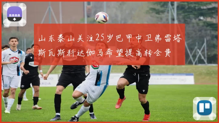 山东泰山关注25岁巴甲中卫弗雷塔斯瓦斯科达伽马希望提高转会费