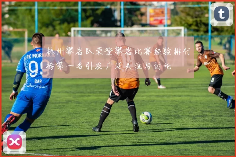 杭州攀岩队荣登攀岩比赛经验排行榜第一名引发广泛关注与讨论