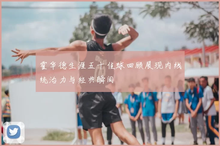 霍华德生涯五十佳球回顾展现内线统治力与经典瞬间
