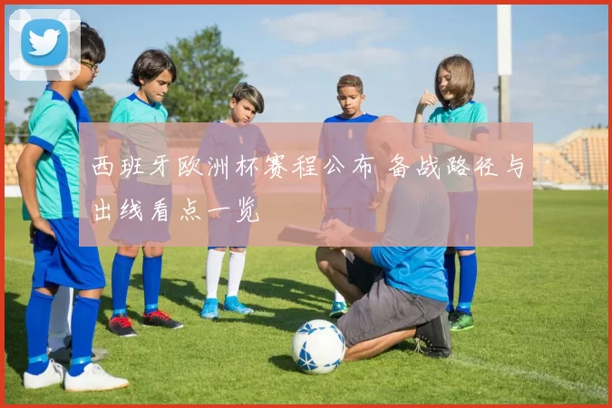 西班牙欧洲杯赛程公布 备战路径与出线看点一览