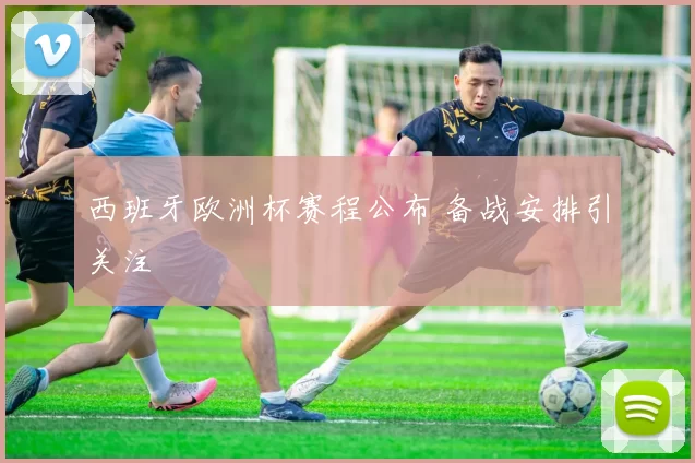 西班牙欧洲杯赛程公布 备战安排引关注