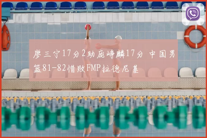 廖三宁17分2助庞峥麟17分 中国男篮81-82惜败FMP拉德尼基