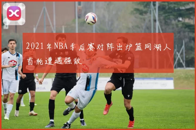 2021年NBA季后赛对阵出炉篮网湖人首轮遭遇强敌