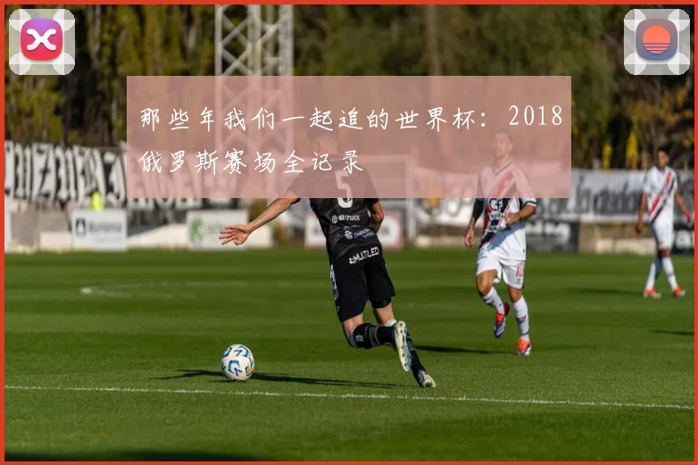 那些年我们一起追的世界杯:2018俄罗斯赛场全记录