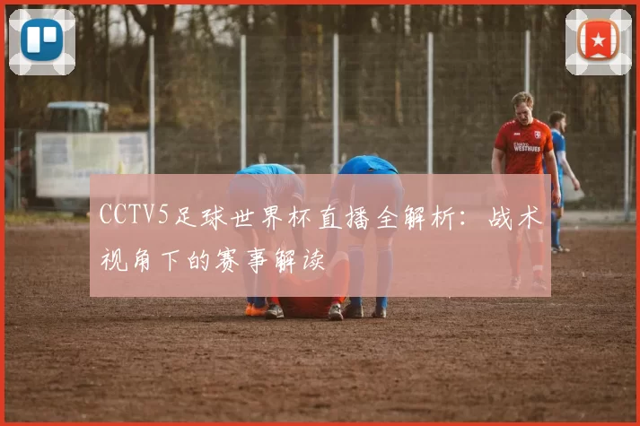 CCTV5足球世界杯直播全解析:战术视角下的赛事解读