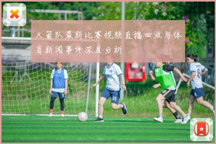 火箭队最新比赛视频直播回放与体育新闻事件深度分析