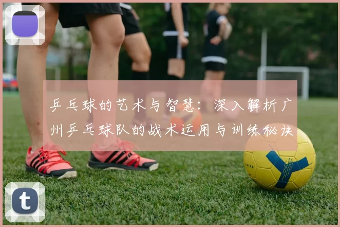 乒乓球的艺术与智慧：深入解析广州乒乓球队的战术运用与训练秘诀