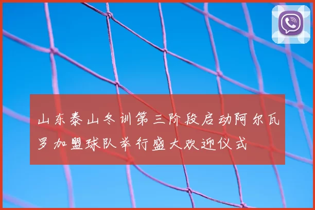 山东泰山冬训第三阶段启动阿尔瓦罗加盟球队举行盛大欢迎仪式