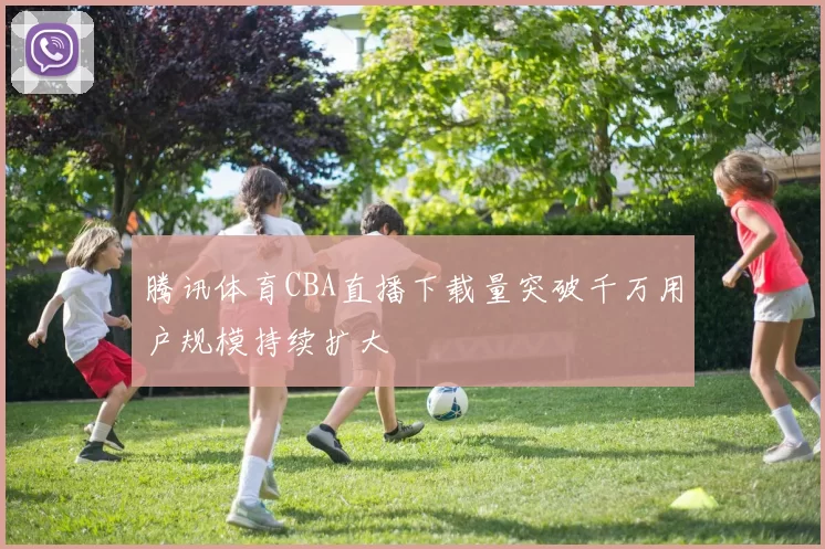 腾讯体育CBA直播下载量突破千万用户规模持续扩大