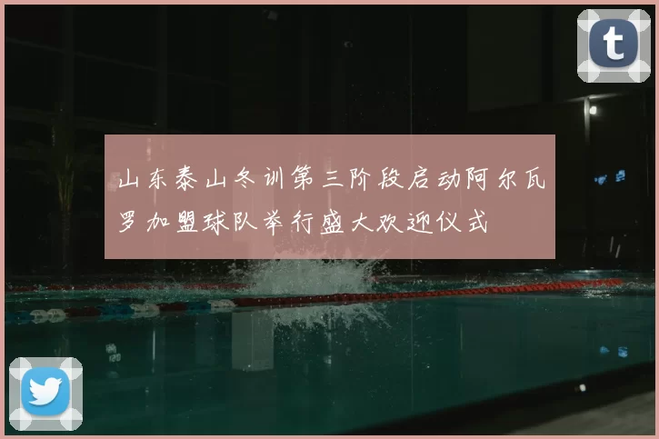 山东泰山冬训第三阶段启动阿尔瓦罗加盟球队举行盛大欢迎仪式