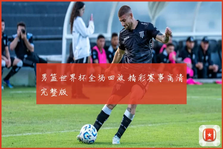 男篮世界杯全场回放 精彩赛事高清完整版