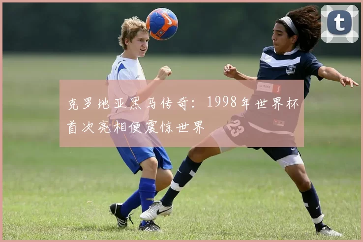 克罗地亚黑马传奇:1998年世界杯首次亮相便震惊世界