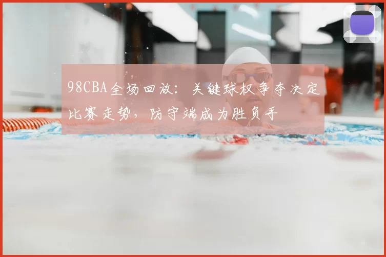 98CBA全场回放：关键球权争夺决定比赛走势，防守端成为胜负手