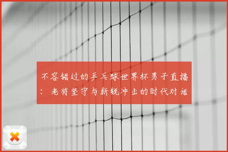 不容错过的乒乓球世界杯男子直播:老将坚守与新锐冲击的时代对话