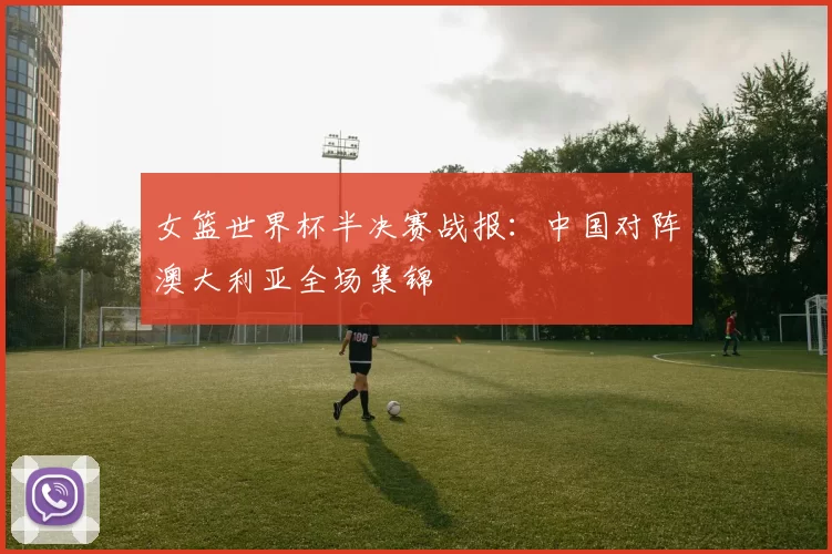 女篮世界杯半决赛战报：中国对阵澳大利亚全场集锦