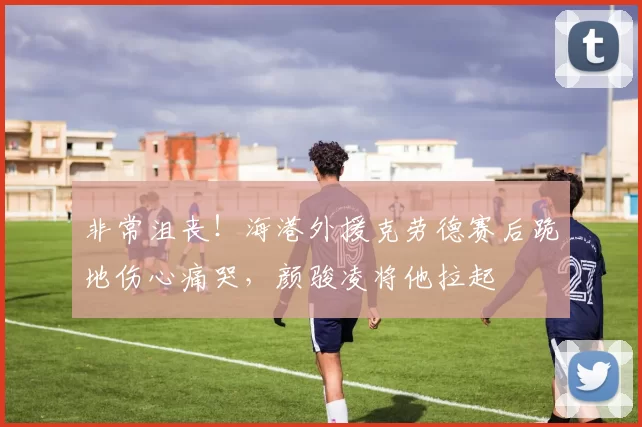 非常沮丧！海港外援克劳德赛后跪地伤心痛哭，颜骏凌将他拉起