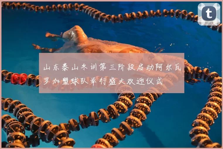 山东泰山冬训第三阶段启动阿尔瓦罗加盟球队举行盛大欢迎仪式