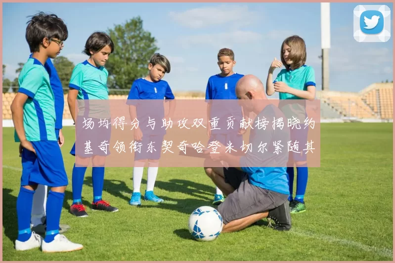 场均得分与助攻双重贡献榜揭晓约基奇领衔东契奇哈登米切尔紧随其后