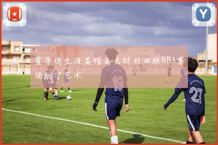 霍华德生涯盖帽高光时刻回顾NBA赛场防守艺术