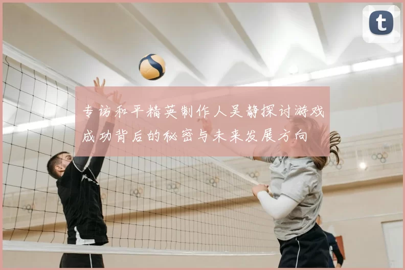 专访和平精英制作人吴静探讨游戏成功背后的秘密与未来发展方向
