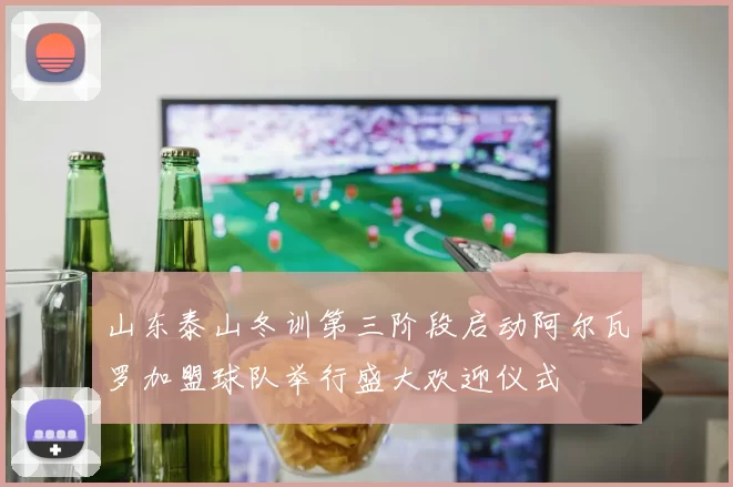 山东泰山冬训第三阶段启动阿尔瓦罗加盟球队举行盛大欢迎仪式