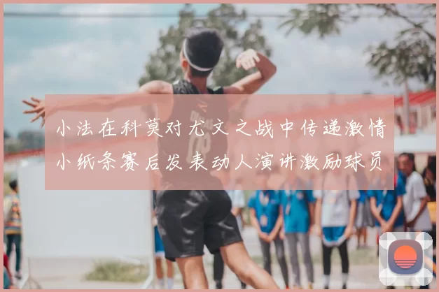 小法在科莫对尤文之战中传递激情小纸条赛后发表动人演讲激励球员士气