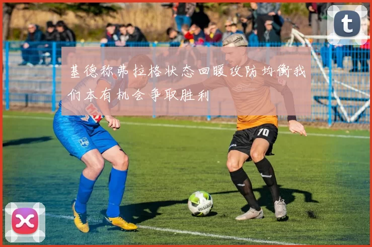 基德称弗拉格状态回暖攻防均衡我们本有机会争取胜利