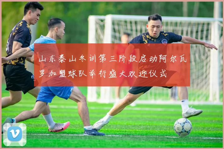 山东泰山冬训第三阶段启动阿尔瓦罗加盟球队举行盛大欢迎仪式